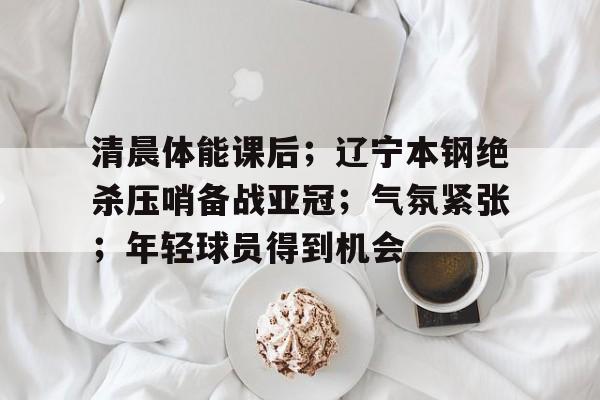 英雄联盟-关于清晨体能课后；辽宁本钢绝杀压哨备战亚冠；气氛紧张；年轻球员得到机会的信息