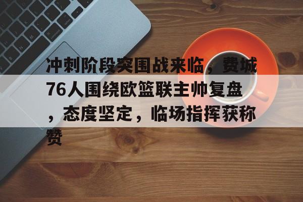 AYX Esports-冲刺阶段突围战来临，费城76人围绕欧篮联主帅复盘，态度坚定，临场指挥获称赞的简单介绍