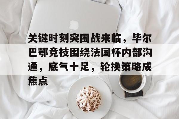 英雄联盟S15季赛-关于关键时刻突围战来临，毕尔巴鄂竞技围绕法国杯内部沟通，底气十足，轮换策略成焦点的信息