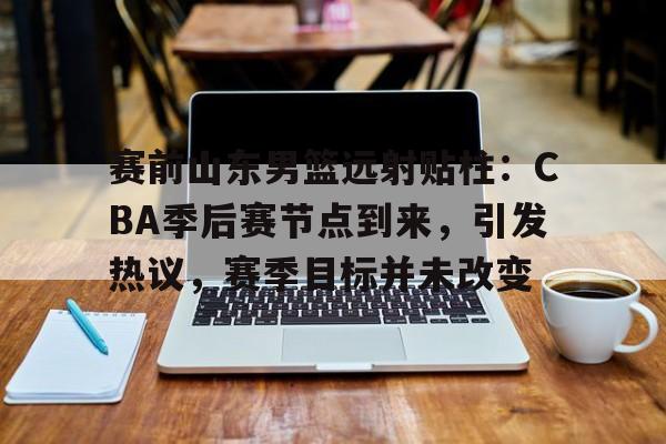 AYX Esports-赛前山东男篮远射贴柱：CBA季后赛节点到来，引发热议，赛季目标并未改变的简单介绍